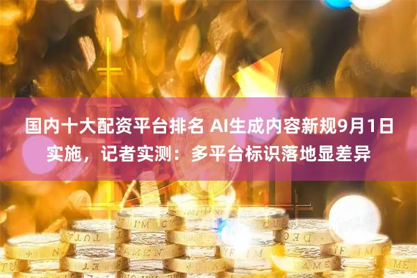 国内十大配资平台排名 AI生成内容新规9月1日实施，记者实测：多平台标识落地显差异