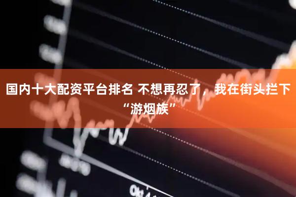 国内十大配资平台排名 不想再忍了，我在街头拦下“游烟族”
