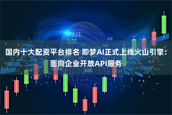 国内十大配资平台排名 即梦AI正式上线火山引擎：面向企业开放API服务