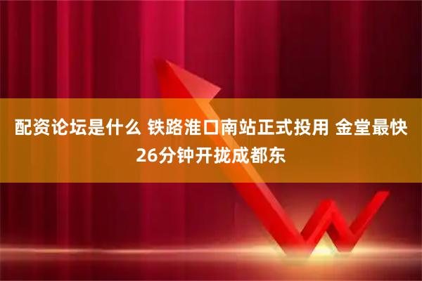 配资论坛是什么 铁路淮口南站正式投用 金堂最快26分钟开拢成都东