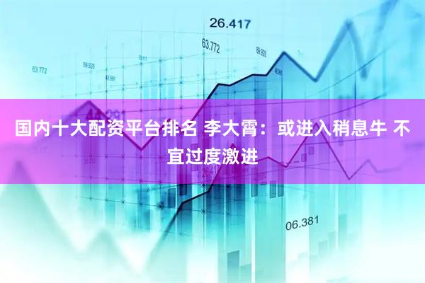 国内十大配资平台排名 李大霄：或进入稍息牛 不宜过度激进