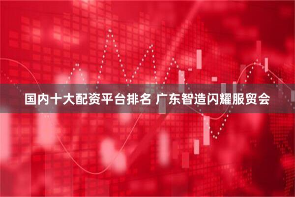 国内十大配资平台排名 广东智造闪耀服贸会