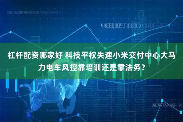 杠杆配资哪家好 科技平权失速小米交付中心大马力电车风控靠培训还是靠法务？