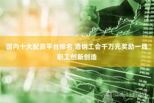 国内十大配资平台排名 酒钢工会千万元奖励一线职工创新创造