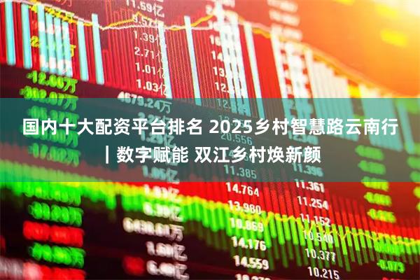 国内十大配资平台排名 2025乡村智慧路云南行｜数字赋能 双江乡村焕新颜