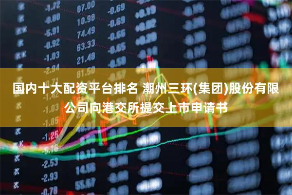 国内十大配资平台排名 潮州三环(集团)股份有限公司向港交所提交上市申请书