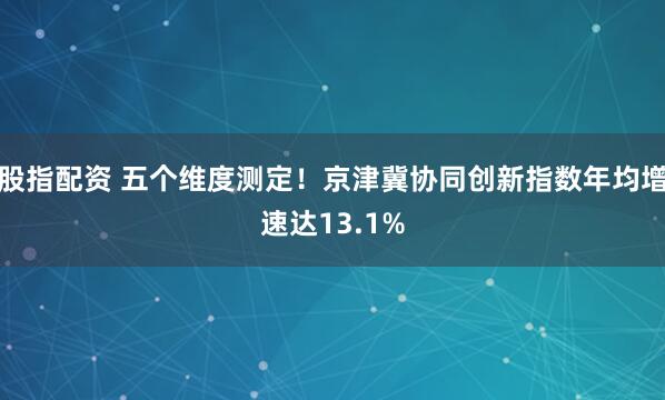 股指配资 五个维度测定！京津冀协同创新指数年均增速达13.1%
