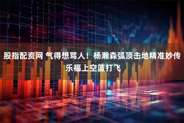 股指配资网 气得想骂人！杨瀚森弧顶击地精准妙传 乐福上空篮打飞