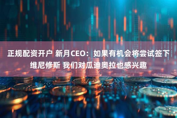 正规配资开户 新月CEO：如果有机会将尝试签下维尼修斯 我们对瓜迪奥拉也感兴趣