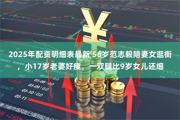 2025年配资明细表最新 56岁范志毅陪妻女逛街，小17岁老婆好瘦，一双腿比9岁女儿还细