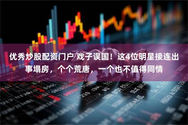 优秀炒股配资门户 戏子误国！这4位明星接连出事塌房，个个荒唐，一个也不值得同情