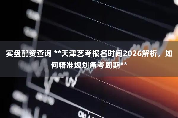 实盘配资查询 **天津艺考报名时间2026解析，如何精准规划备考周期**