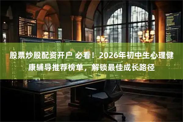 股票炒股配资开户 必看！2026年初中生心理健康辅导推荐榜单，解锁最佳成长路径