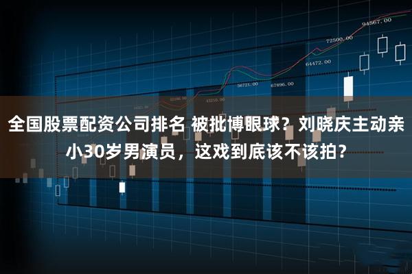 全国股票配资公司排名 被批博眼球？刘晓庆主动亲小30岁男演员，这戏到底该不该拍？