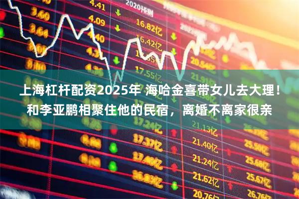 上海杠杆配资2025年 海哈金喜带女儿去大理！和李亚鹏相聚住他的民宿，离婚不离家很亲