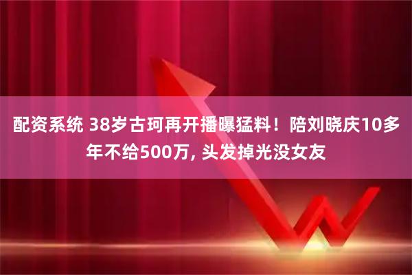 配资系统 38岁古珂再开播曝猛料！陪刘晓庆10多年不给500万, 头发掉光没女友