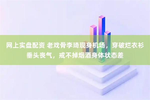 网上实盘配资 老戏骨李琦现身机场，穿破烂衣衫垂头丧气，戒不掉烟酒身体状态差