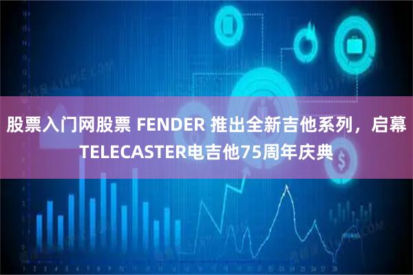 股票入门网股票 FENDER 推出全新吉他系列，启幕TELECASTER电吉他75周年庆典